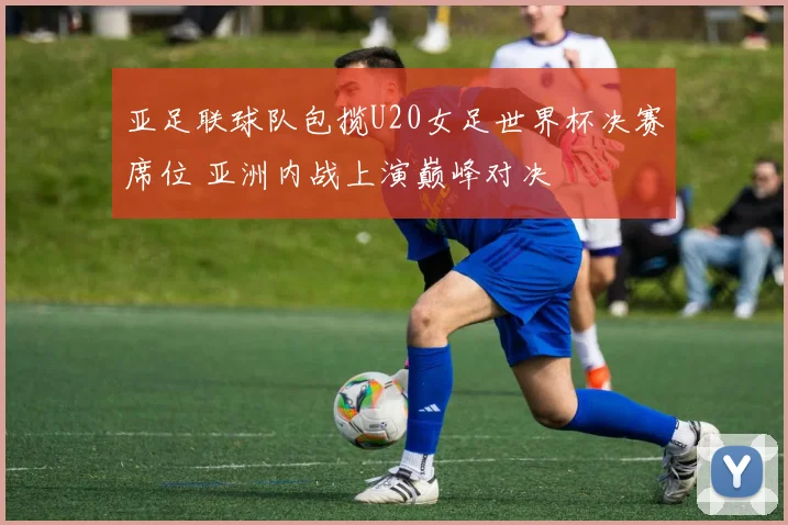 亚足联球队包揽U20女足世界杯决赛席位 亚洲内战上演巅峰对决