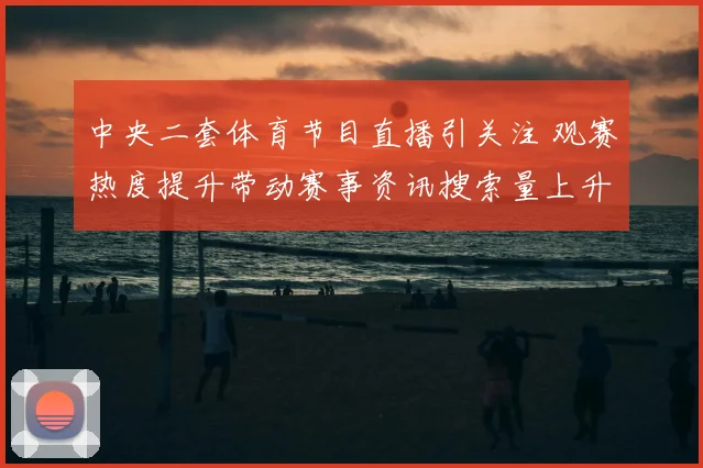 中央二套体育节目直播引关注 观赛热度提升带动赛事资讯搜索量上升