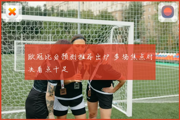 欧冠比分预测推荐出炉 多场焦点对决看点十足