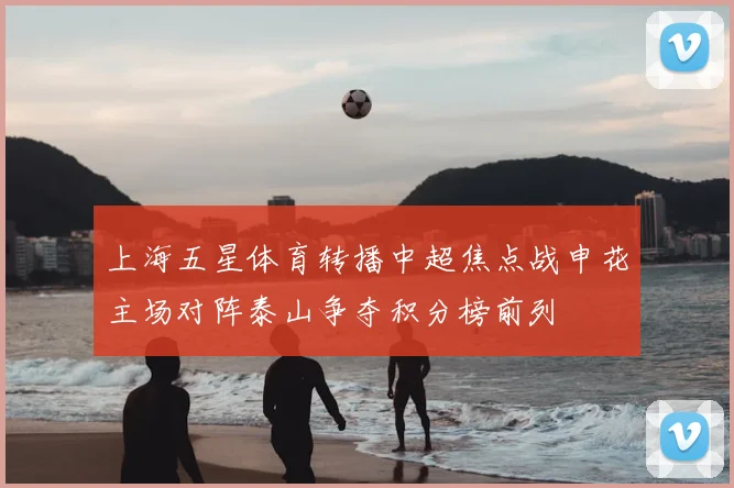 上海五星体育转播中超焦点战申花主场对阵泰山争夺积分榜前列